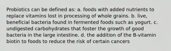 Probiotics can be defined as: a. foods with added nutrients to replace vitamins lost in processing of whole grains. b. live, beneficial bacteria found in fermented foods such as yogurt. c. undigested carbohydrates that foster the growth of good bacteria in the large intestine. d. the addition of the B-vitamin biotin to foods to reduce the risk of certain cancers