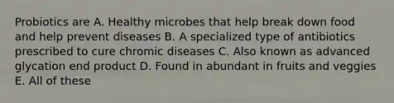 Probiotics are A. Healthy microbes that help break down food and help prevent diseases B. A specialized type of antibiotics prescribed to cure chromic diseases C. Also known as advanced glycation end product D. Found in abundant in fruits and veggies E. All of these