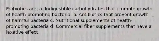 Probiotics are: a. Indigestible carbohydrates that promote growth of health-promoting bacteria. b. Antibiotics that prevent growth of harmful bacteria c. Nutritional supplements of health-promoting bacteria d. Commercial fiber supplements that have a laxative effect