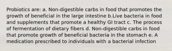 Probiotics are: a. Non-digestible carbs in food that promotes the growth of beneficial in the large intestine b.Live bacteria in food and supplements that promote a healthy GI tract c. The process of fermentation of dietary fibers d. Non-digestible carbs in food that promote growth of beneficial bacteria in the stomach e. A medication prescribed to individuals with a bacterial infection