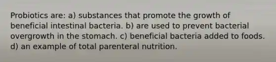 Probiotics are: a) substances that promote the growth of beneficial intestinal bacteria. b) are used to prevent bacterial overgrowth in <a href='https://www.questionai.com/knowledge/kLccSGjkt8-the-stomach' class='anchor-knowledge'>the stomach</a>. c) beneficial bacteria added to foods. d) an example of total parenteral nutrition.