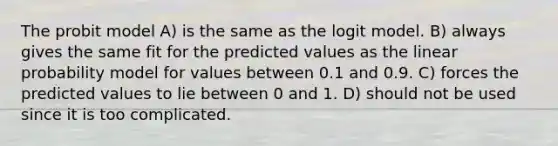 The probit model A) is the same as the logit model. B) always gives the same fit for the predicted values as the linear probability model for values between 0.1 and 0.9. C) forces the predicted values to lie between 0 and 1. D) should not be used since it is too complicated.