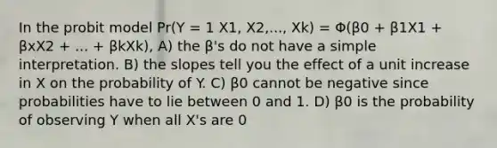 In the probit model Pr(Y = 1 X1, X2,..., Xk) = Φ(β0 + β1X1 + βxX2 + ... + βkXk), A) the β's do not have a simple interpretation. B) the slopes tell you the effect of a unit increase in X on the probability of Y. C) β0 cannot be negative since probabilities have to lie between 0 and 1. D) β0 is the probability of observing Y when all X's are 0