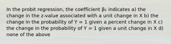 In the probit regression, the coefficient β₁ indicates a) the change in the z-value associated with a unit change in X b) the change in the probability of Y = 1 given a percent change in X c) the change in the probability of Y = 1 given a unit change in X d) none of the above