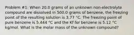 Problem #1: When 20.0 grams of an unknown non-electrolyte compound are dissolved in 500.0 grams of benzene, the freezing point of the resulting solution is 3.77 °C. The freezing point of pure benzene is 5.444 °C and the Kf for benzene is 5.12 °C kg/mol. What is the molar mass of the unknown compound?