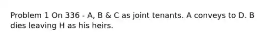 Problem 1 On 336 - A, B & C as joint tenants. A conveys to D. B dies leaving H as his heirs.