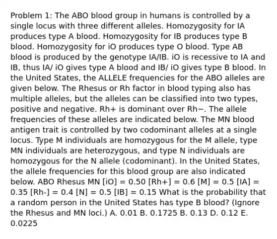 Problem 1: The ABO blood group in humans is controlled by a single locus with three different alleles. Homozygosity for IA produces type A blood. Homozygosity for IB produces type B blood. Homozygosity for iO produces type O blood. Type AB blood is produced by the genotype IA/IB. iO is recessive to IA and IB, thus IA/ iO gives type A blood and IB/ iO gives type B blood. In the United States, the ALLELE frequencies for the ABO alleles are given below. The Rhesus or Rh factor in blood typing also has multiple alleles, but the alleles can be classified into two types, positive and negative. Rh+ is dominant over Rh−. The allele frequencies of these alleles are indicated below. The MN blood antigen trait is controlled by two codominant alleles at a single locus. Type M individuals are homozygous for the M allele, type MN individuals are heterozygous, and type N individuals are homozygous for the N allele (codominant). In the United States, the allele frequencies for this blood group are also indicated below. ABO Rhesus MN [iO] = 0.50 [Rh+] = 0.6 [M] = 0.5 [IA] = 0.35 [Rh-] = 0.4 [N] = 0.5 [IB] = 0.15 What is the probability that a random person in the United States has type B blood? (Ignore the Rhesus and MN loci.) A. 0.01 B. 0.1725 B. 0.13 D. 0.12 E. 0.0225