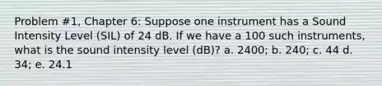 Problem #1, Chapter 6: Suppose one instrument has a Sound Intensity Level (SIL) of 24 dB. If we have a 100 such instruments, what is the sound intensity level (dB)? a. 2400; b. 240; c. 44 d. 34; e. 24.1