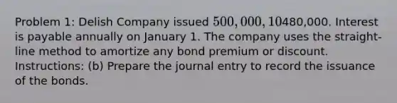 Problem 1: Delish Company issued 500,000, 10%, 5-year bonds on January 1, 2022 for480,000. Interest is payable annually on January 1. The company uses the straight-line method to amortize any bond premium or discount. Instructions: (b) Prepare the journal entry to record the issuance of the bonds.