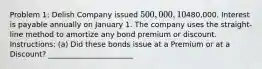 Problem 1: Delish Company issued 500,000, 10%, 5-year bonds on January 1, 2022 for480,000. Interest is payable annually on January 1. The company uses the straight-line method to amortize any bond premium or discount. Instructions: (a) Did these bonds issue at a Premium or at a Discount? _______________________