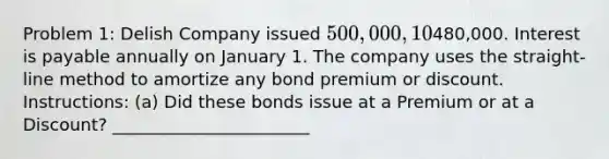 Problem 1: Delish Company issued 500,000, 10%, 5-year bonds on January 1, 2022 for480,000. Interest is payable annually on January 1. The company uses the straight-line method to amortize any bond premium or discount. Instructions: (a) Did these bonds issue at a Premium or at a Discount? _______________________