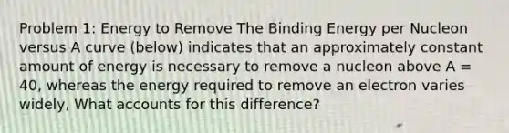 Problem 1: Energy to Remove The Binding Energy per Nucleon versus A curve (below) indicates that an approximately constant amount of energy is necessary to remove a nucleon above A = 40, whereas the energy required to remove an electron varies widely, What accounts for this difference?