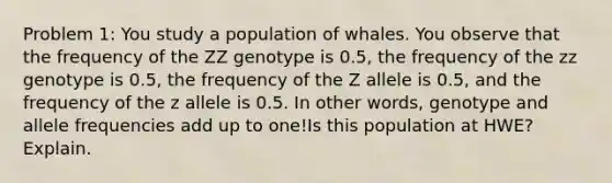 Problem 1: You study a population of whales. You observe that the frequency of the ZZ genotype is 0.5, the frequency of the zz genotype is 0.5, the frequency of the Z allele is 0.5, and the frequency of the z allele is 0.5. In other words, genotype and allele frequencies add up to one!Is this population at HWE? Explain.