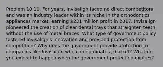 Problem 10 10. For years, Invisalign faced no direct competitors and was an industry leader within its niche in the orthodontics appliances market, earning 231 million profit in 2017. Invisalign pioneered the creation of clear dental trays that straighten teeth without the use of metal braces. What type of government policy fostered Invisalign's innovation and provided protection from competition? Why does the government provide protection to companies like Invisalign who can dominate a market? What do you expect to happen when the government protection expires?