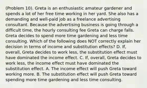 (Problem 10). Greta is an enthusiastic amateur gardener and spends a lot of her free time working in her yard. She also has a demanding and well-paid job as a freelance advertising consultant. Because the advertising business is going through a difficult time, the hourly consulting fee Greta can charge falls. Greta decides to spend more time gardening and less time consulting. Which of the following does NOT correctly explain her decision in terms of income and substitution effects? D. If, overall, Greta decides to work less, the substitution effect must have dominated the income effect. C. If, overall, Greta decides to work less, the income effect must have dominated the substitution effect. A. The income effect will push Greta toward working more. B. The substitution effect will push Greta toward spending more time gardening and less time consulting.