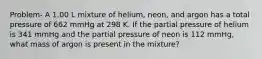 Problem- A 1.00 L mixture of helium, neon, and argon has a total pressure of 662 mmHg at 298 K. If the partial pressure of helium is 341 mmHg and the partial pressure of neon is 112 mmHg, what mass of argon is present in the mixture?