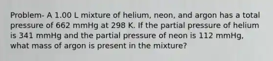 Problem- A 1.00 L mixture of helium, neon, and argon has a total pressure of 662 mmHg at 298 K. If the partial pressure of helium is 341 mmHg and the partial pressure of neon is 112 mmHg, what mass of argon is present in the mixture?