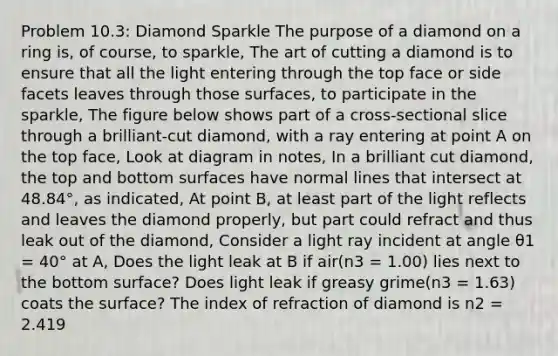 Problem 10.3: Diamond Sparkle The purpose of a diamond on a ring is, of course, to sparkle, The art of cutting a diamond is to ensure that all the light entering through the top face or side facets leaves through those surfaces, to participate in the sparkle, The figure below shows part of a cross-sectional slice through a brilliant-cut diamond, with a ray entering at point A on the top face, Look at diagram in notes, In a brilliant cut diamond, the top and bottom surfaces have normal lines that intersect at 48.84°, as indicated, At point B, at least part of the light reflects and leaves the diamond properly, but part could refract and thus leak out of the diamond, Consider a light ray incident at angle θ1 = 40° at A, Does the light leak at B if air(n3 = 1.00) lies next to the bottom surface? Does light leak if greasy grime(n3 = 1.63) coats the surface? The index of refraction of diamond is n2 = 2.419