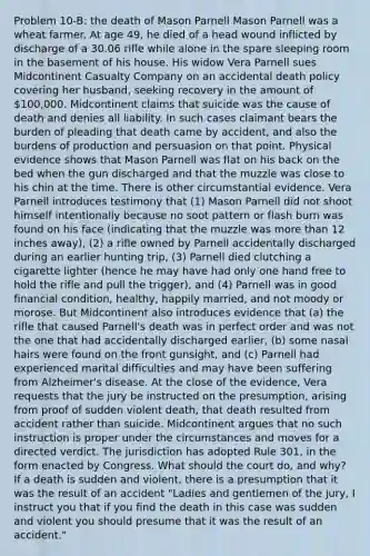 Problem 10-B: the death of Mason Parnell Mason Parnell was a wheat farmer. At age 49, he died of a head wound inflicted by discharge of a 30.06 rifle while alone in the spare sleeping room in the basement of his house. His widow Vera Parnell sues Midcontinent Casualty Company on an accidental death policy covering her husband, seeking recovery in the amount of 100,000. Midcontinent claims that suicide was the cause of death and denies all liability. In such cases claimant bears the burden of pleading that death came by accident, and also the burdens of production and persuasion on that point. Physical evidence shows that Mason Parnell was flat on his back on the bed when the gun discharged and that the muzzle was close to his chin at the time. There is other circumstantial evidence. Vera Parnell introduces testimony that (1) Mason Parnell did not shoot himself intentionally because no soot pattern or flash burn was found on his face (indicating that the muzzle was more than 12 inches away), (2) a rifle owned by Parnell accidentally discharged during an earlier hunting trip, (3) Parnell died clutching a cigarette lighter (hence he may have had only one hand free to hold the rifle and pull the trigger), and (4) Parnell was in good financial condition, healthy, happily married, and not moody or morose. But Midcontinent also introduces evidence that (a) the rifle that caused Parnell's death was in perfect order and was not the one that had accidentally discharged earlier, (b) some nasal hairs were found on the front gunsight, and (c) Parnell had experienced marital difficulties and may have been suffering from Alzheimer's disease. At the close of the evidence, Vera requests that the jury be instructed on the presumption, arising from proof of sudden violent death, that death resulted from accident rather than suicide. Midcontinent argues that no such instruction is proper under the circumstances and moves for a directed verdict. The jurisdiction has adopted Rule 301, in the form enacted by Congress. What should the court do, and why? If a death is sudden and violent, there is a presumption that it was the result of an accident "Ladies and gentlemen of the jury, I instruct you that if you find the death in this case was sudden and violent you should presume that it was the result of an accident."