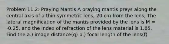 Problem 11.2: Praying Mantis A praying mantis preys along the central axis of a thin symmetric lens, 20 cm from the lens, The lateral magnification of the mantis provided by the lens is M = -0.25, and the index of refraction of the lens material is 1.65, Find the a.) image distance(q) b.) focal length of the lens(f)