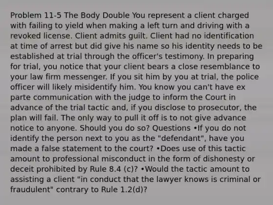 Problem 11-5 The Body Double You represent a client charged with failing to yield when making a left turn and driving with a revoked license. Client admits guilt. Client had no identification at time of arrest but did give his name so his identity needs to be established at trial through the officer's testimony. In preparing for trial, you notice that your client bears a close resemblance to your law firm messenger. If you sit him by you at trial, the police officer will likely misidentify him. You know you can't have ex parte communication with the judge to inform the Court in advance of the trial tactic and, if you disclose to prosecutor, the plan will fail. The only way to pull it off is to not give advance notice to anyone. Should you do so? Questions •If you do not identify the person next to you as the "defendant", have you made a false statement to the court? •Does use of this tactic amount to professional misconduct in the form of dishonesty or deceit prohibited by Rule 8.4 (c)? •Would the tactic amount to assisting a client "in conduct that the lawyer knows is criminal or fraudulent" contrary to Rule 1.2(d)?