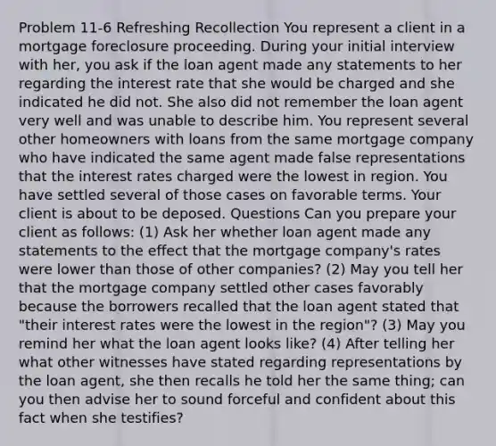 Problem 11-6 Refreshing Recollection You represent a client in a mortgage foreclosure proceeding. During your initial interview with her, you ask if the loan agent made any statements to her regarding the interest rate that she would be charged and she indicated he did not. She also did not remember the loan agent very well and was unable to describe him. You represent several other homeowners with loans from the same mortgage company who have indicated the same agent made false representations that the interest rates charged were the lowest in region. You have settled several of those cases on favorable terms. Your client is about to be deposed. Questions Can you prepare your client as follows: (1) Ask her whether loan agent made any statements to the effect that the mortgage company's rates were lower than those of other companies? (2) May you tell her that the mortgage company settled other cases favorably because the borrowers recalled that the loan agent stated that "their interest rates were the lowest in the region"? (3) May you remind her what the loan agent looks like? (4) After telling her what other witnesses have stated regarding representations by the loan agent, she then recalls he told her the same thing; can you then advise her to sound forceful and confident about this fact when she testifies?