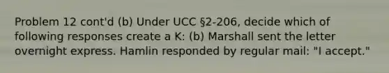 Problem 12 cont'd (b) Under UCC §2-206, decide which of following responses create a K: (b) Marshall sent the letter overnight express. Hamlin responded by regular mail: "I accept."