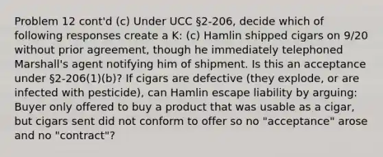 Problem 12 cont'd (c) Under UCC §2-206, decide which of following responses create a K: (c) Hamlin shipped cigars on 9/20 without prior agreement, though he immediately telephoned Marshall's agent notifying him of shipment. Is this an acceptance under §2-206(1)(b)? If cigars are defective (they explode, or are infected with pesticide), can Hamlin escape liability by arguing: Buyer only offered to buy a product that was usable as a cigar, but cigars sent did not conform to offer so no "acceptance" arose and no "contract"?