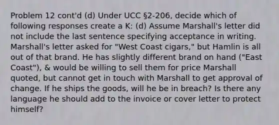 Problem 12 cont'd (d) Under UCC §2-206, decide which of following responses create a K: (d) Assume Marshall's letter did not include the last sentence specifying acceptance in writing. Marshall's letter asked for "West Coast cigars," but Hamlin is all out of that brand. He has slightly different brand on hand ("East Coast"), & would be willing to sell them for price Marshall quoted, but cannot get in touch with Marshall to get approval of change. If he ships the goods, will he be in breach? Is there any language he should add to the invoice or cover letter to protect himself?