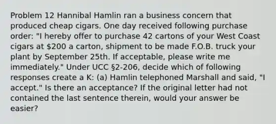 Problem 12 Hannibal Hamlin ran a business concern that produced cheap cigars. One day received following purchase order: "I hereby offer to purchase 42 cartons of your West Coast cigars at 200 a carton, shipment to be made F.O.B. truck your plant by September 25th. If acceptable, please write me immediately." Under UCC §2-206, decide which of following responses create a K: (a) Hamlin telephoned Marshall and said, "I accept." Is there an acceptance? If the original letter had not contained the last sentence therein, would your answer be easier?