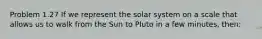 Problem 1.27 If we represent the solar system on a scale that allows us to walk from the Sun to Pluto in a few minutes, then: