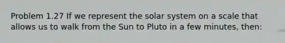 Problem 1.27 If we represent the solar system on a scale that allows us to walk from the Sun to Pluto in a few minutes, then: