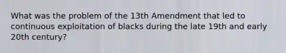 What was the problem of the 13th Amendment that led to continuous exploitation of blacks during the late 19th and early 20th century?