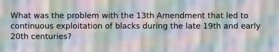 What was the problem with the 13th Amendment that led to continuous exploitation of blacks during the late 19th and early 20th centuries?