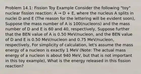 Problem 14.1: Fission Toy Example Consider the following "toy" nuclear fission reaction: A → D + E, where the nucleus A splits in nuclei D and E (The reason for the lettering will be evident soon), Suppose the mass number of A is 100(nucleons) and the mass number of D and E is 60 and 40, respectively, Suppose further that the BEN value of A is 0.50 MeV/nucleon, and the BEN value of D and E is 0.50 MeV/nucleon and 0.75 MeV/nucleon, respectively, For simplicity of calculation, let's assume the mass energy of a nucleon is exactly 1 MeV (Note: The actual mass energy of a nucleon is about 940 MeV, but that is not important in this toy example), What is the energy released in this fission reaction?