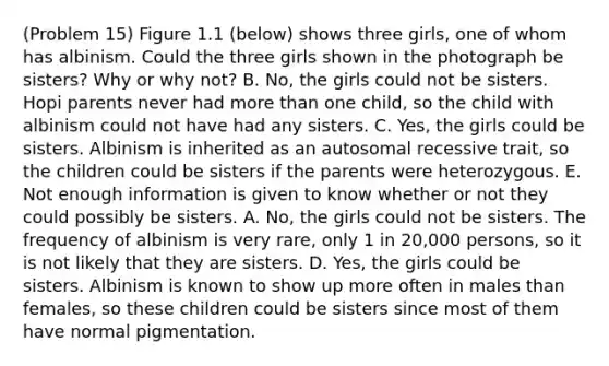 (Problem 15) Figure 1.1 (below) shows three girls, one of whom has albinism. Could the three girls shown in the photograph be sisters? Why or why not? B. No, the girls could not be sisters. Hopi parents never had <a href='https://www.questionai.com/knowledge/keWHlEPx42-more-than' class='anchor-knowledge'>more than</a> one child, so the child with albinism could not have had any sisters. C. Yes, the girls could be sisters. Albinism is inherited as an autosomal recessive trait, so the children could be sisters if the parents were heterozygous. E. Not enough information is given to know whether or not they could possibly be sisters. A. No, the girls could not be sisters. The frequency of albinism is very rare, only 1 in 20,000 persons, so it is not likely that they are sisters. D. Yes, the girls could be sisters. Albinism is known to show up more often in males than females, so these children could be sisters since most of them have normal pigmentation.