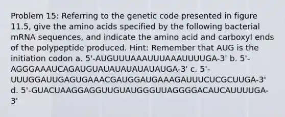 Problem 15: Referring to the genetic code presented in figure 11.5, give the amino acids specified by the following bacterial mRNA sequences, and indicate the amino acid and carboxyl ends of the polypeptide produced. Hint: Remember that AUG is the initiation codon a. 5'-AUGUUUAAAUUUAAAUUUUGA-3' b. 5'-AGGGAAAUCAGAUGUAUAUAUAUAUAUGA-3' c. 5'-UUUGGAUUGAGUGAAACGAUGGAUGAAAGAUUUCUCGCUUGA-3' d. 5'-GUACUAAGGAGGUUGUAUGGGUUAGGGGACAUCAUUUUGA-3'