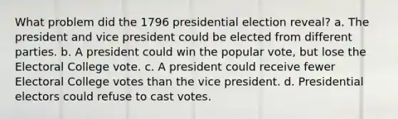 What problem did the 1796 presidential election reveal? a. The president and vice president could be elected from different parties. b. A president could win the popular vote, but lose the Electoral College vote. c. A president could receive fewer Electoral College votes than the vice president. d. Presidential electors could refuse to cast votes.