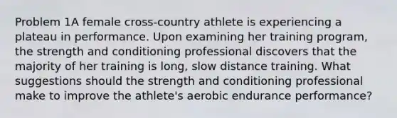 Problem 1A female cross-country athlete is experiencing a plateau in performance. Upon examining her training program, the strength and conditioning professional discovers that the majority of her training is long, slow distance training. What suggestions should the strength and conditioning professional make to improve the athlete's aerobic endurance performance?