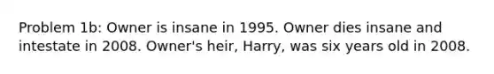 Problem 1b: Owner is insane in 1995. Owner dies insane and intestate in 2008. Owner's heir, Harry, was six years old in 2008.