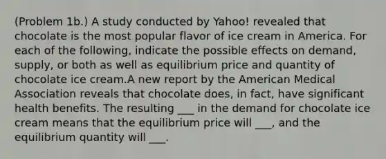 (Problem 1b.) A study conducted by Yahoo! revealed that chocolate is the most popular flavor of ice cream in America. For each of the following, indicate the possible effects on demand, supply, or both as well as equilibrium price and quantity of chocolate ice cream.A new report by the American Medical Association reveals that chocolate does, in fact, have significant health benefits. The resulting ___ in the demand for chocolate ice cream means that the equilibrium price will ___, and the equilibrium quantity will ___.