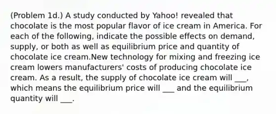 (Problem 1d.) A study conducted by Yahoo! revealed that chocolate is the most popular flavor of ice cream in America. For each of the following, indicate the possible effects on demand, supply, or both as well as equilibrium price and quantity of chocolate ice cream.New technology for mixing and freezing ice cream lowers manufacturers' costs of producing chocolate ice cream. As a result, the supply of chocolate ice cream will ___, which means the equilibrium price will ___ and the equilibrium quantity will ___.