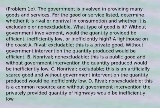 (Problem 1e). The government is involved in providing many goods and services. For the good or service listed, determine whether it is rival or nonrival in consumption and whether it is excludable or nonexcludable. What type of good is it? Without government involvement, would the quantity provided be efficient, inefficiently low, or inefficiently high? A lighthouse on the coast A. Rival; excludable; this is a private good. Without government intervention the quantity produced would be efficient. B. Nonrival; nonexcludable; this is a public good and without government intervention the quantity produced would be inefficiently low. C. Nonrival; excludable; this is an artificially scarce good and without government intervention the quantity produced would be inefficiently low. D. Rival; nonexcludable; this is a common resource and without government intervention the privately provided quantity of highways would be inefficiently low.