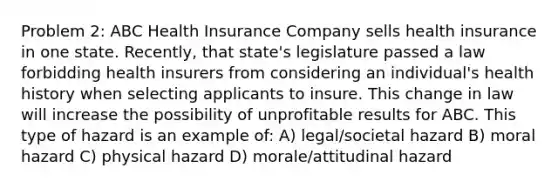 Problem 2: ABC Health Insurance Company sells health insurance in one state. Recently, that state's legislature passed a law forbidding health insurers from considering an individual's health history when selecting applicants to insure. This change in law will increase the possibility of unprofitable results for ABC. This type of hazard is an example of: A) legal/societal hazard B) moral hazard C) physical hazard D) morale/attitudinal hazard