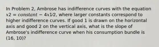 In Problem 2, Ambrose has indifference curves with the equation 𝑥2 = 𝑐𝑜𝑛𝑠𝑡𝑎𝑛𝑡 − 4𝑥1⁄2, where larger constants correspond to higher indifference curves. If good 1 is drawn on the horizontal axis and good 2 on the vertical axis, what is the slope of Ambrose's indifference curve when his consumption bundle is (16, 10)?