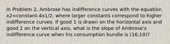 In Problem 2, Ambrose has indifference curves with the equation x2=constant-4x1/2, where larger constants correspond to higher indifference curves. If good 1 is drawn on the horizontal axis and good 2 on the vertical axis, what is the slope of Ambrose's indifference curve when his consumption bundle is (16,10)?