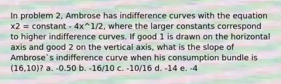 In problem 2, Ambrose has indifference curves with the equation x2 = constant - 4x^1/2, where the larger constants correspond to higher indifference curves. If good 1 is drawn on the horizontal axis and good 2 on the vertical axis, what is the slope of Ambrose`s indifference curve when his consumption bundle is (16,10)? a. -0.50 b. -16/10 c. -10/16 d. -14 e. -4