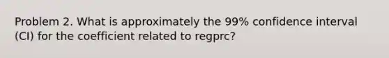 Problem 2. What is approximately the 99% confidence interval (CI) for the coefficient related to regprc?