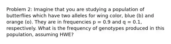 Problem 2: Imagine that you are studying a population of butterflies which have two alleles for wing color, blue (b) and orange (o). They are in frequencies p = 0.9 and q = 0.1, respectively. What is the frequency of genotypes produced in this population, assuming HWE?