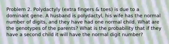 Problem 2. Polydactyly (extra fingers & toes) is due to a dominant gene. A husband is polydactyl, his wife has the normal number of digits, and they have had one normal child. What are the genotypes of the parents? What is the probability that if they have a second child it will have the normal digit number?